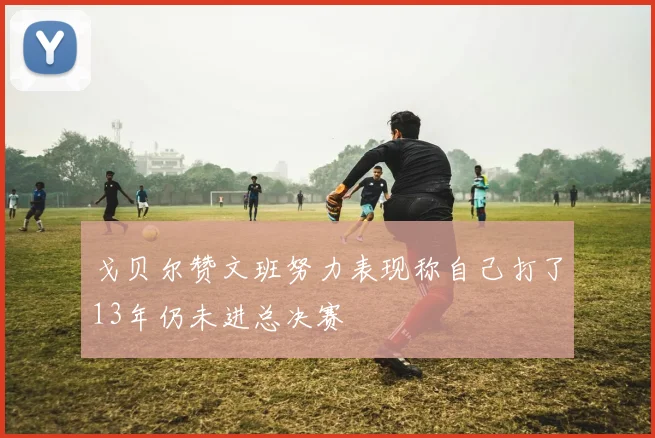 戈贝尔赞文班努力表现称自己打了13年仍未进总决赛