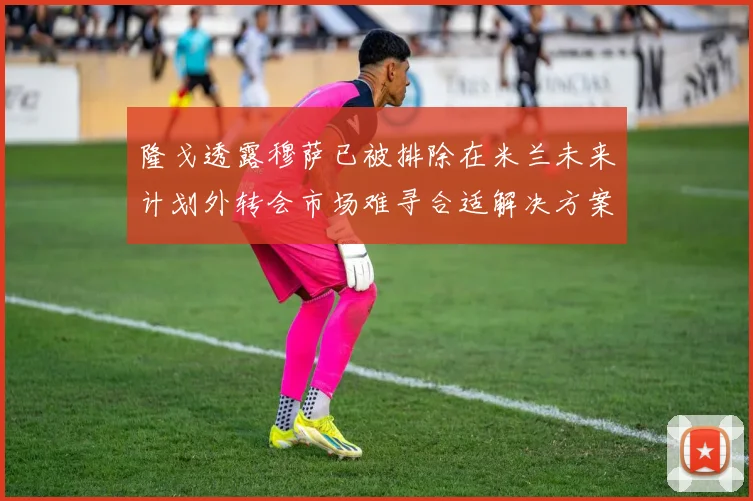 隆戈透露穆萨已被排除在米兰未来计划外转会市场难寻合适解决方案