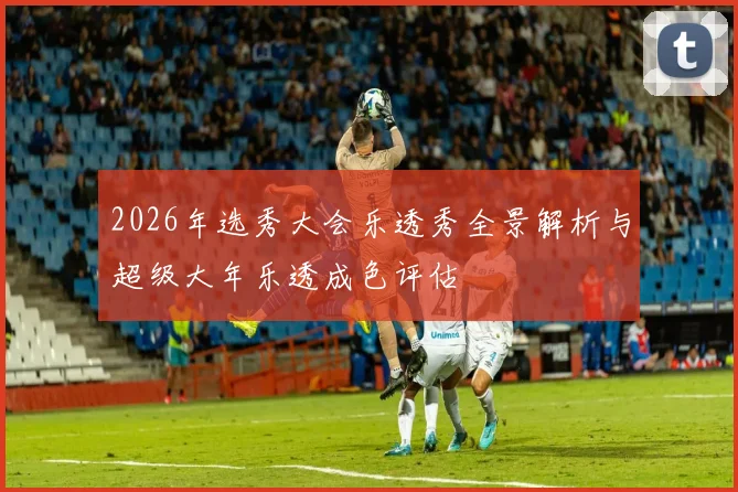 2026年选秀大会乐透秀全景解析与超级大年乐透成色评估