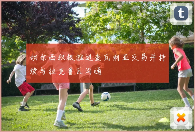 切尔西积极推进查瓦利亚交易并持续与拉克鲁瓦沟通