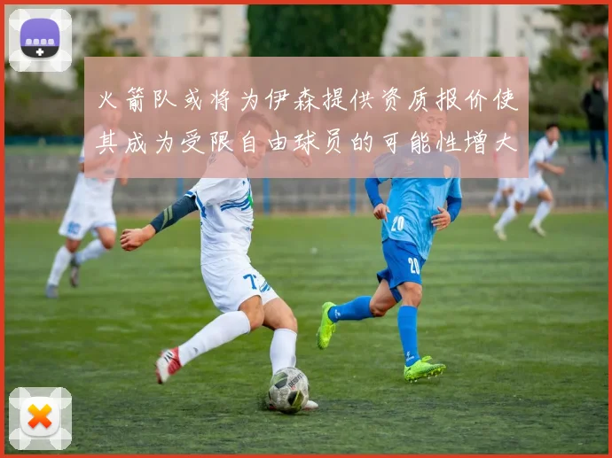 火箭队或将为伊森提供资质报价使其成为受限自由球员的可能性增大