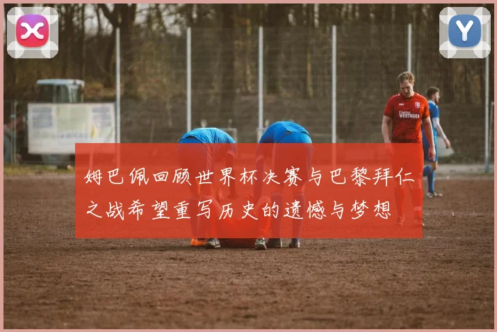 姆巴佩回顾世界杯决赛与巴黎拜仁之战希望重写历史的遗憾与梦想